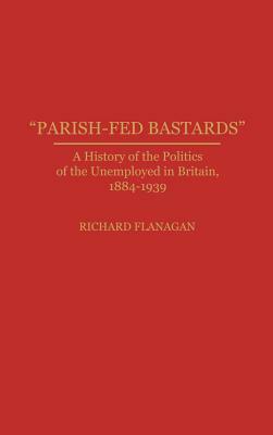 Parish-Fed Bastards: A History of the Politics of the Unemployed in Britain, 1884-1939 by Richard Flanagan