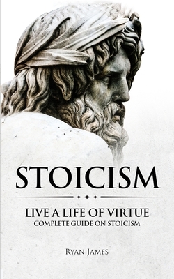 Stoicism: Live a Life of Virtue - Complete Guide on Stoicism (Stoicism Series) (Volume 3) by Ryan James