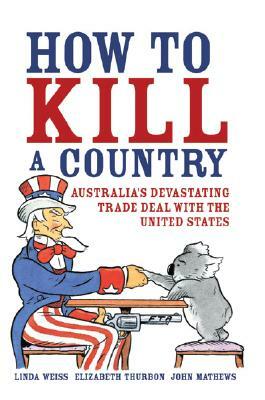 How to Kill a Country: Australia's Devastating Trade Deal with the United States by Elizabeth Thurbon, Linda Weiss, John Mathews