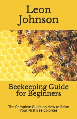 Beekeeping Guide for Beginners: The Complete Guide on How to Raise Your First Bee Colonies by Leon Johnson