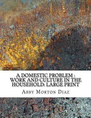 A Domestic Problem: Work and Culture in the Household: Large Print by Abby Morton Diaz