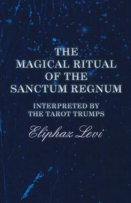 The Magical Ritual of the Sanctum Regnum - Interpreted by the Tarot Trumps by Eliphaz Levi, Éliphas Lévi, W. Wynn Westcott