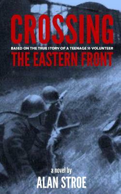 Crossing the Eastern Front: A Novel Based on the True Story of a Teenage SS Volunteer by Alan Stroe