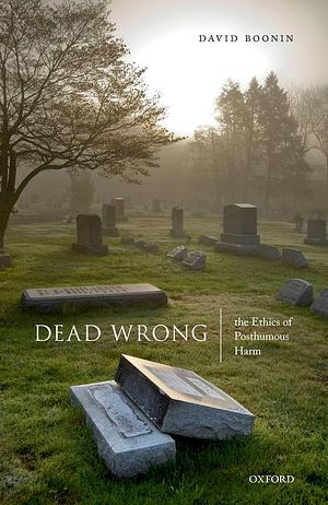 Dead Wrong: The Ethics of Posthumous Harm by David Boonin