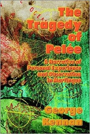 The Tragedy of Pele: A Narrative of Personal Experience and Observation in Martinique by George Kennan