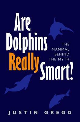 Are Dolphins Really Smart?: The Mammal Behind the Myth by Justin Gregg