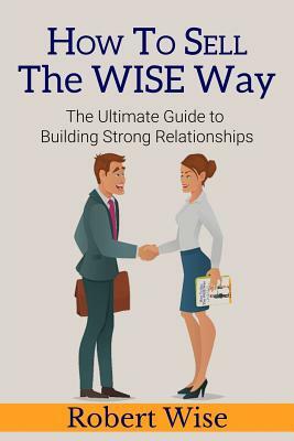 How to Sell the Wise Way: The Ultimate Guide to Building Strong Relationships by Robert Wise