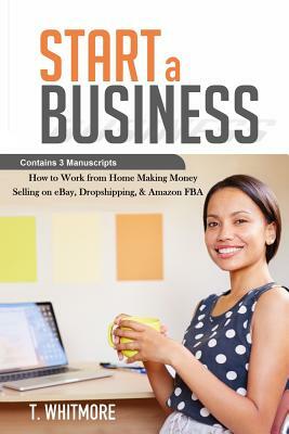 Start a Business: Contains 3 Manuscripts - Making Money Selling on eBay, Dropshipping, & Amazon FBA by T. Whitmore