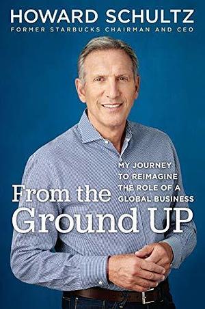 From the Ground Up: My Journey to Reimagine the Role of a Global Business by Howard Schultz, Howard Schultz