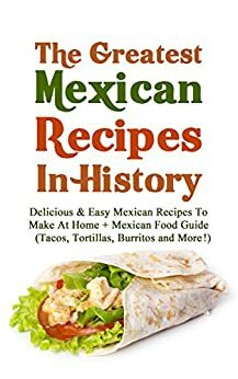 The Greatest Mexican Recipes In History: Delicious & Easy Mexican Recipes To Make At Home + Mexican Food Guide by Christopher P. Martin