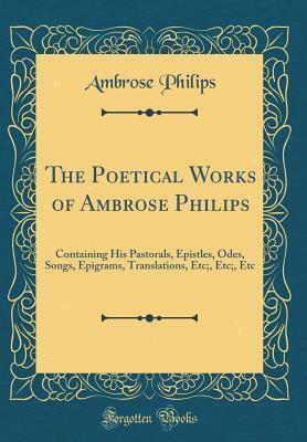The Poetical Works of Ambrose Philips: Containing His Pastorals, Epistles, Odes, Songs, Epigrams, Translations, Etc;, Etc;, Etc (Classic Reprint) by Ambrose Philips