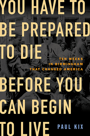 You Have to Be Prepared to Die Before You Can Begin to Live: Ten Weeks in Birmingham That Changed America by Paul Kix
