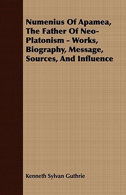 Numenius Of Apamea, The Father Of Neo-Platonism - Works, Biography, Message, Sources, And Influence by Kenneth Sylvan Guthrie