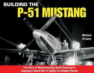 Building the P-51 Mustang: The Story of Manufacturing North American's Legendary WWII Fighter in Original Photos by Michael O'Leary
