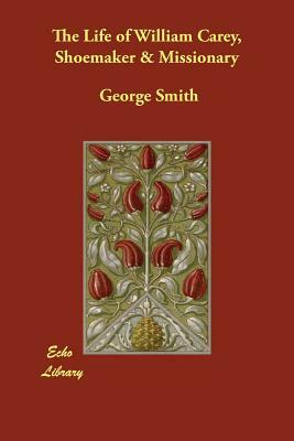 The Life of William Carey, Shoemaker & Missionary by George Smith