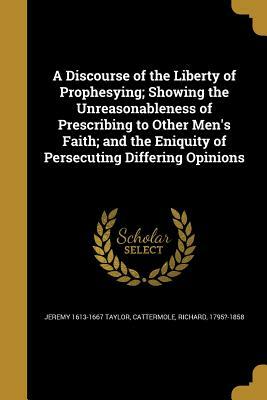 A discourse of the liberty of prophesying; showing the unreasonableness of prescribing to other men's faith; and the eniquity of persecuting differing opinions by Jeremy Taylor