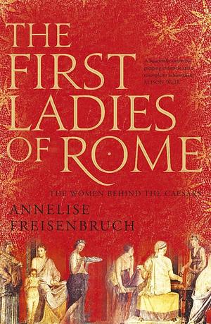 First Ladies of Rome, The The Women Behind the Caesars by Annelise Freisenbruch, Annelise Freisenbruch