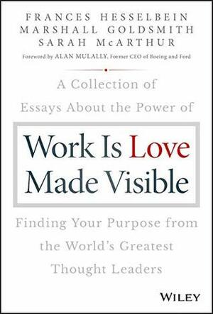 Work is Love Made Visible: A Collection of Essays About the Power of Finding Your Purpose From the World's Greatest Thought Leaders by Frances Hesselbein, Sarah McArthur, Marshall Goldsmith