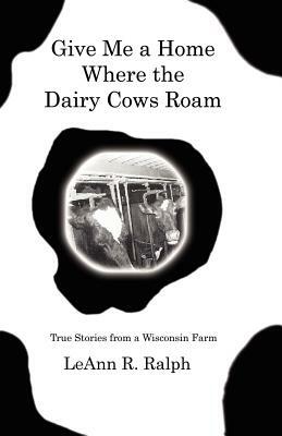 Give Me a Home Where the Dairy Cows Roam: True Stories from a Wisconsin Farm by Leann R. Ralph