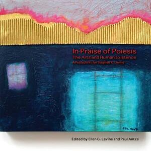 In Praise of Poiesis: The Arts and Human Existence by Ellen G. Levine, Paul Antze