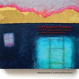 In Praise of Poiesis: The Arts and Human Existence by Paul Antze, Ellen G. Levine