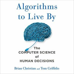 Algorithms to Live By: What Computers Can Teach Us About Solving Human Problems by Tom Griffiths
