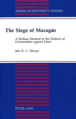 The Siege of Mazagao: A Perilous Moment in the Defence of Christendom Against Islam by John R. C. Martyn