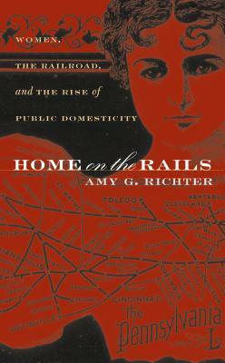 Home on the Rails: Women, the Railroad, and the Rise of Public Domesticity by Amy G. Richter