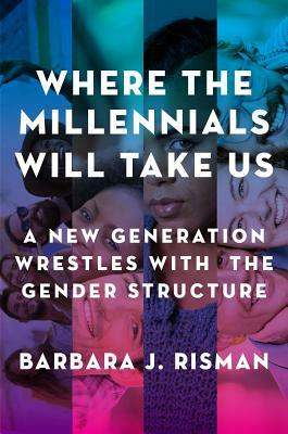 Where the Millennials Will Take Us: A New Generation Wrestles with the Gender Structure by Barbara J. Risman