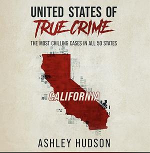 United States of True Crime: California: The Most Chilling Cases in All 50 States by Ashley Hudson