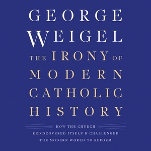 The Irony of Modern Catholic History: How the Church Rediscovered Itself and Challenged the Modern World to Reform by George Weigel