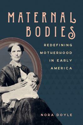 Maternal Bodies: Redefining Motherhood in Early America by Nora Doyle