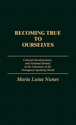 Becoming True to Ourselves: Cultural Decolonization and National Identity in the Literature of the Portuguese-Speaking World by Maria Nunes