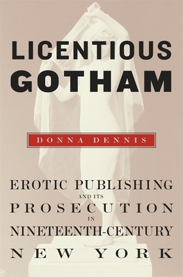 Licentious Gotham: Erotic Publishing and Its Prosecution in Nineteenth-Century New York by Donna Dennis