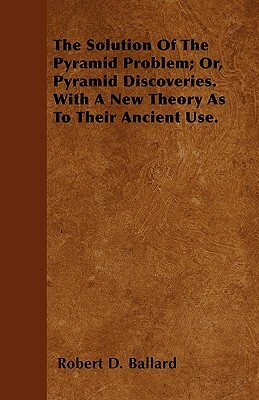 The Solution Of The Pyramid Problem; Or, Pyramid Discoveries. With A New Theory As To Their Ancient Use. by Robert D. Ballard