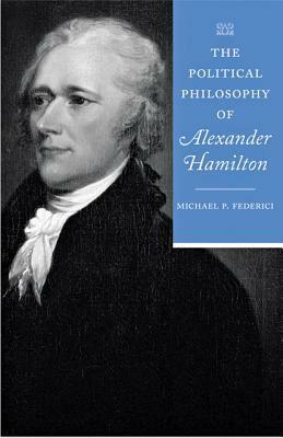 The Political Philosophy of Alexander Hamilton by Michael P. Federici