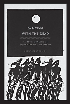 Dancing with the Dead: Memory, Performance, and Everyday Life in Postwar Okinawa by Christopher Nelson, Christopher T. Nelson