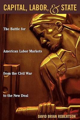 Capital, Labor, and State: The Battle for American Labor Markets from the Civil War to the New Deal by David Brian Robertson