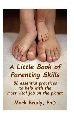 A Little Book of Parenting Skills: 52 essential practices to help with the most vital job on the planet by Mark Brady Phd