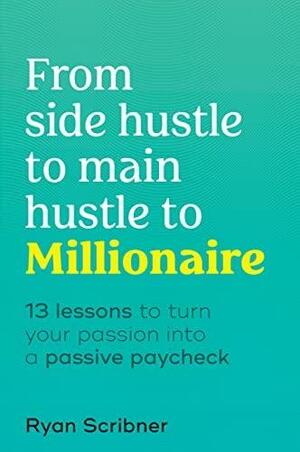 From Side Hustle to Main Hustle to Millionaire: 13 Lessons to Turn Your Passion Into a Passive Paycheck by Ryan Scribner
