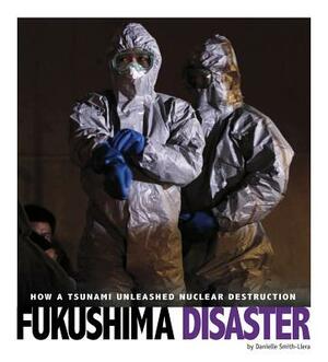 Fukushima Disaster: How a Tsunami Unleashed Nuclear Destruction by Danielle Smith-Llera