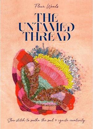 The Untamed Thread: Slow stitch to soothe the soul and ignite creativity by Fleur Woods, Fleur Woods