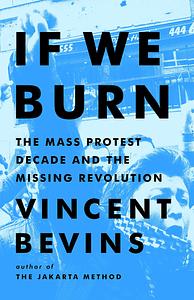If We Burn: The Mass Protest Decade and the Missing Revolution by Vincent Bevins