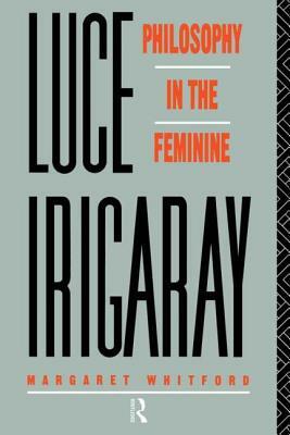 Luce Irigaray: Philosophy in the Feminine by Margaret Whitford