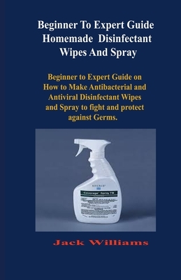 Beginner to expert guide Homemade Disinfectant Wipes And Spray: Beginner to Expert Guide on How to Make Antibacterial and Antiviral Disinfectant Wipes by Jack Williams