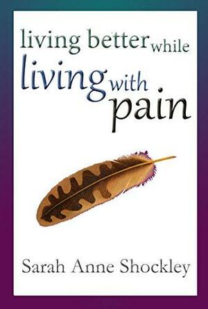 Living Better While Living With Pain: 21 Ways to Reduce the Stress of Chronic Pain and Create Greater Ease and Relief TODAY by Sarah Anne Shockley