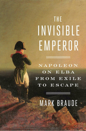 The Invisible Emperor: Napoleon on Elba from Exile to Escape by Mark Braude