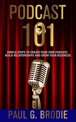 Podcast 101: Simple Steps to Create Your Own Podcast, Build Relationships and Grow Your Business by Paul Brodie