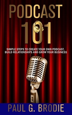 Podcast 101: Simple Steps to Create Your Own Podcast, Build Relationships and Grow Your Business by Paul Brodie