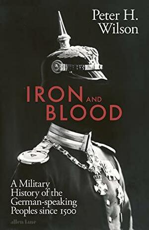 Iron and Blood: A Military History of the German-speaking Peoples Since 1500 by Peter H. Wilson